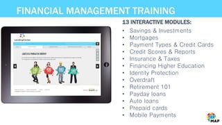 FINANCIAL MANAGEMENT TRAINING
• Savings & Investments
• Mortgages
• Payment Types & Credit Cards
• Credit Scores & Reports
• Insurance & Taxes
• Financing Higher Education
• Identity Protection
• Overdraft
• Retirement 101
• Payday loans
• Auto loans
• Prepaid cards
• Mobile Payments
13 INTERACTIVE MODULES:
 