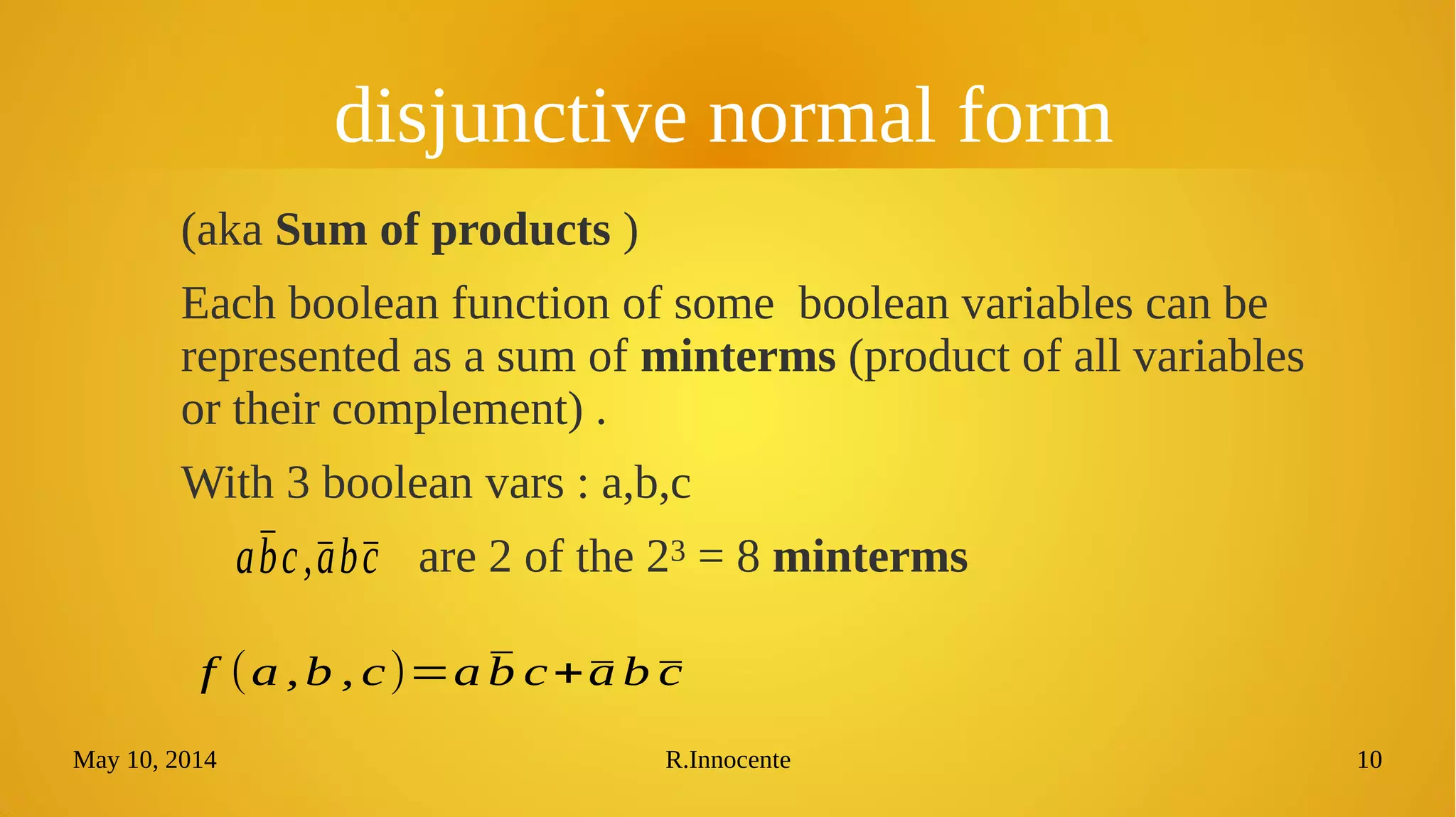 May 10, 2014 R.Innocente 10
disjunctive normal form
(aka Sum of products )
Each boolean function of some boolean variables can be
represented as a sum of minterms (product of all variables
or their complement) .
With 3 boolean vars : a,b,c
are 2 of the 23 = 8 minterms
f (a ,b , c)=a ̄b c+̄a b ̄c
ābc,̄ab̄c
 