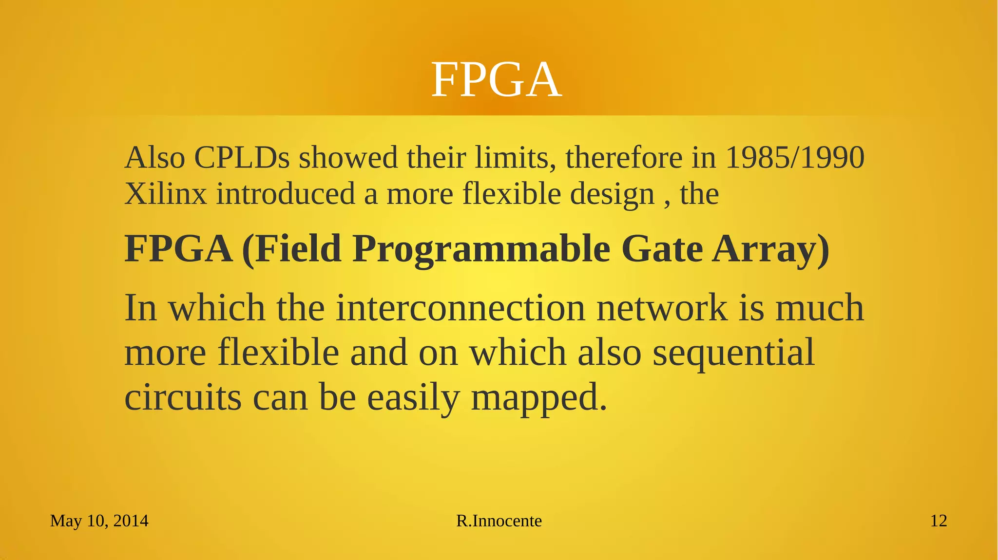 May 10, 2014 R.Innocente 12
FPGA
Also CPLDs showed their limits, therefore in 1985/1990
Xilinx introduced a more flexible design , the
FPGA (Field Programmable Gate Array)
In which the interconnection network is much
more flexible and on which also sequential
circuits can be easily mapped.
 