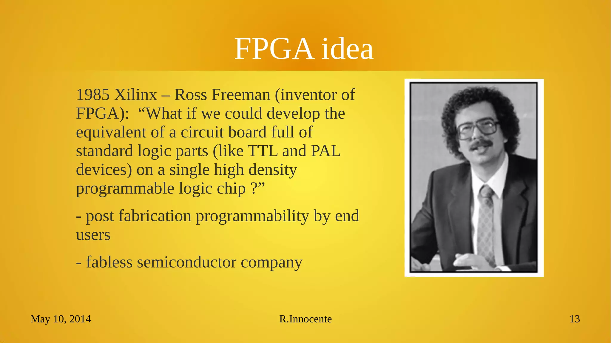 May 10, 2014 R.Innocente 13
FPGA idea
1985 Xilinx – Ross Freeman (inventor of
FPGA): “What if we could develop the
equivalent of a circuit board full of
standard logic parts (like TTL and PAL
devices) on a single high density
programmable logic chip ?”
- post fabrication programmability by end
users
- fabless semiconductor company
 