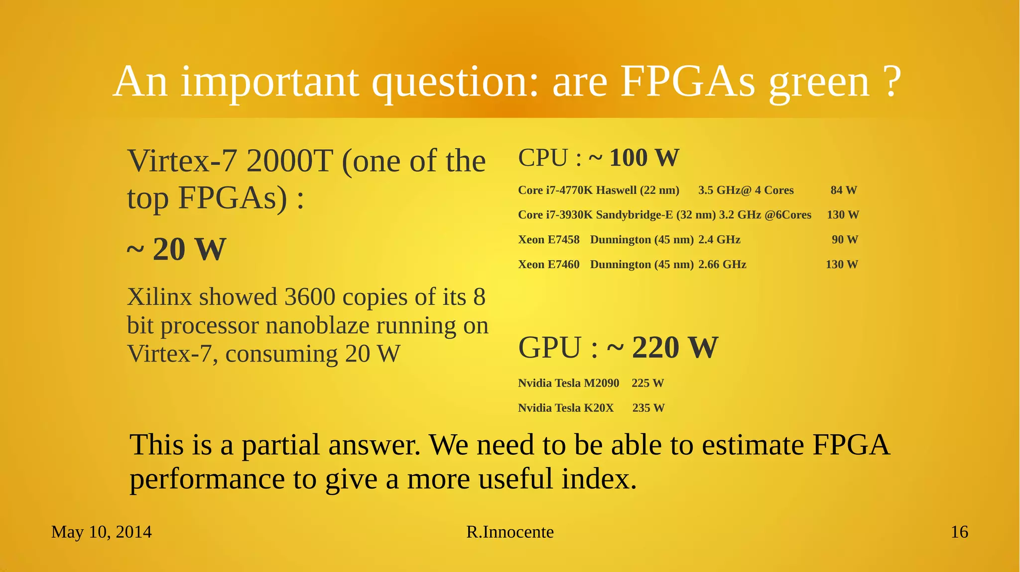 May 10, 2014 R.Innocente 16
An important question: are FPGAs green ?
Virtex-7 2000T (one of the
top FPGAs) :
~ 20 W
Xilinx showed 3600 copies of its 8
bit processor nanoblaze running on
Virtex-7, consuming 20 W
CPU : ~ 100 W
Core i7-4770K Haswell (22 nm) 3.5 GHz@ 4 Cores 84 W
Core i7-3930K Sandybridge-E (32 nm) 3.2 GHz @6Cores 130 W
Xeon E7458 Dunnington (45 nm) 2.4 GHz 90 W
Xeon E7460 Dunnington (45 nm) 2.66 GHz 130 W
GPU : ~ 220 W
Nvidia Tesla M2090 225 W
Nvidia Tesla K20X 235 W
This is a partial answer. We need to be able to estimate FPGA
performance to give a more useful index.
 
