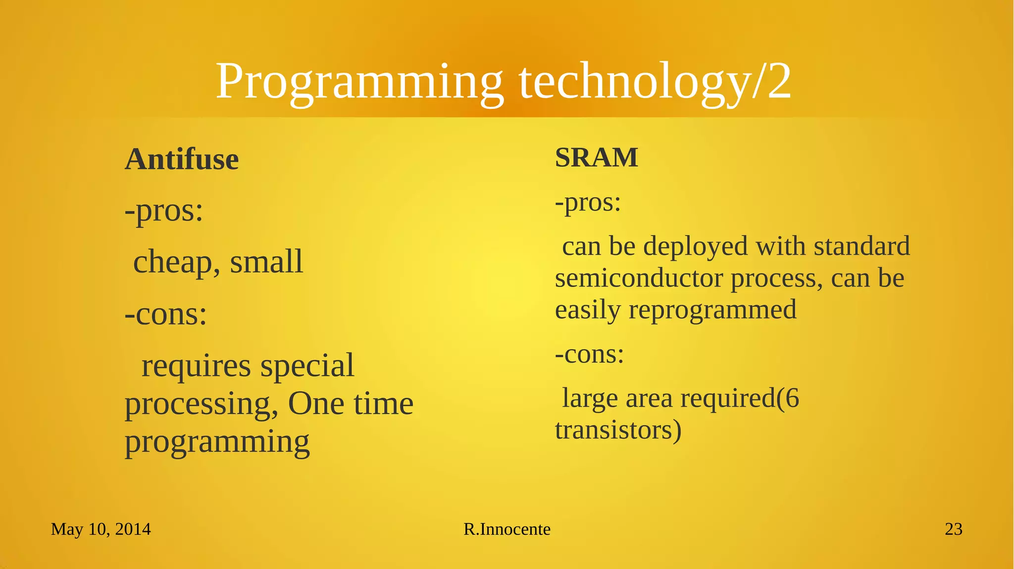 May 10, 2014 R.Innocente 23
Programming technology/2
Antifuse
-pros:
cheap, small
-cons:
requires special
processing, One time
programming
SRAM
-pros:
can be deployed with standard
semiconductor process, can be
easily reprogrammed
-cons:
large area required(6
transistors)
 