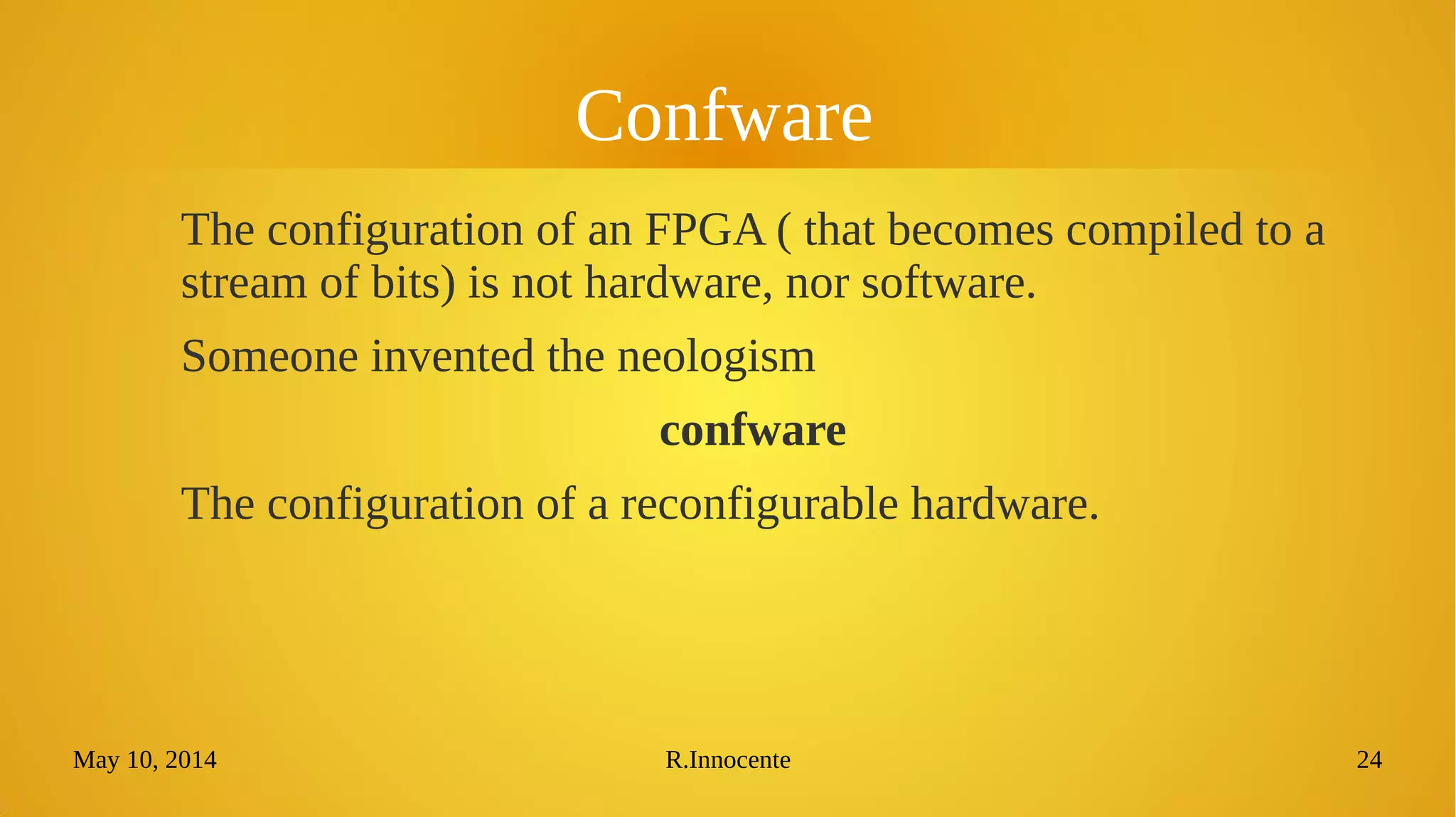 May 10, 2014 R.Innocente 24
Confware
The configuration of an FPGA ( that becomes compiled to a
stream of bits) is not hardware, nor software.
Someone invented the neologism
confware
The configuration of a reconfigurable hardware.
 