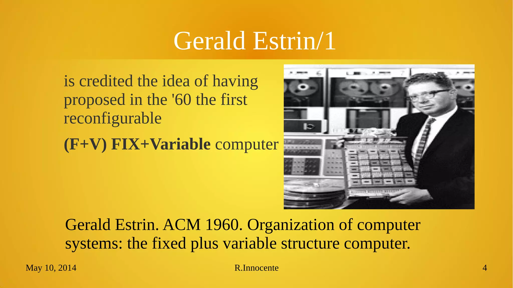 May 10, 2014 R.Innocente 4
Gerald Estrin/1
is credited with the idea, in the
'60, of the first reconfigurable
(F+V) FIX+Variable computer
Gerald Estrin. ACM 1960. Organization of computer
systems: the fixed plus variable structure computer.
 
