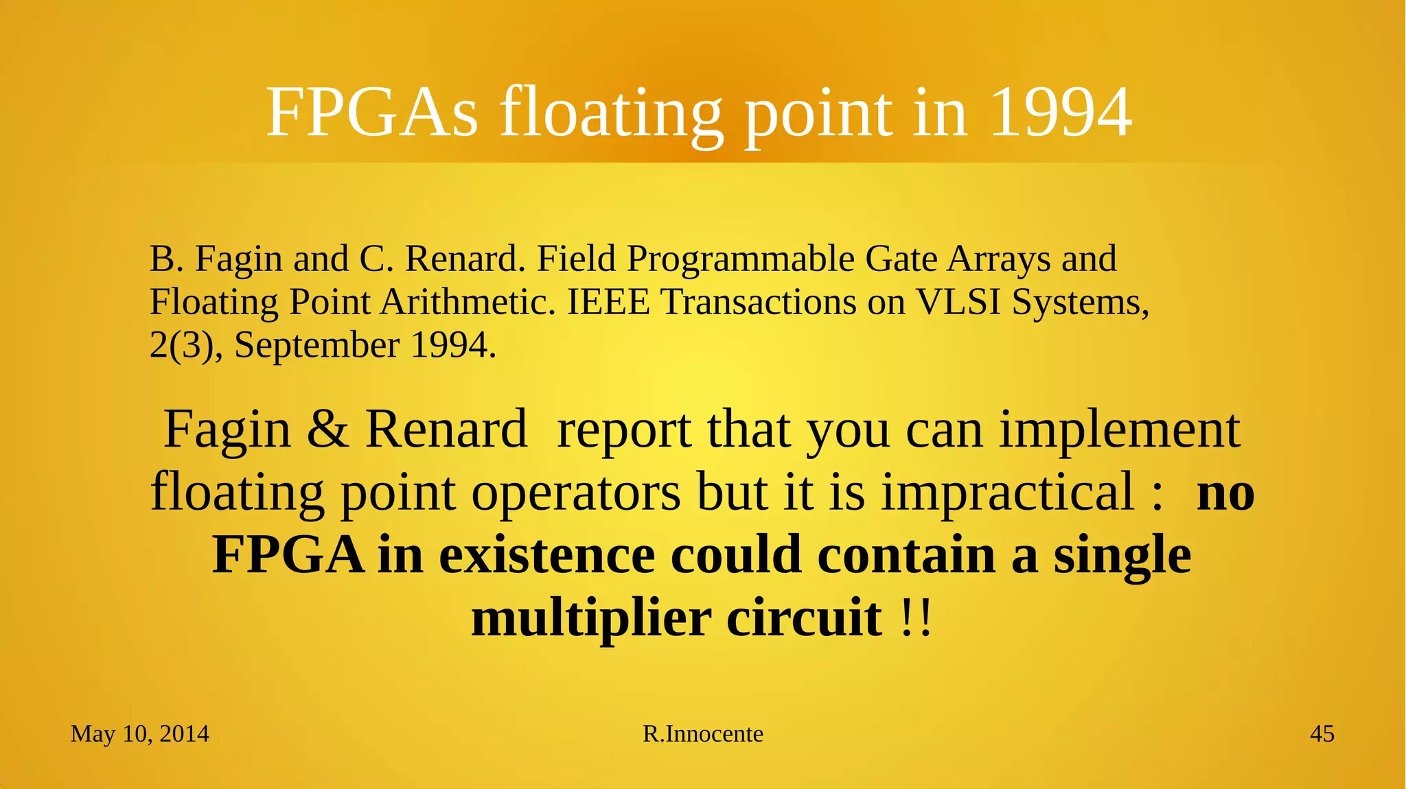 May 10, 2014 R.Innocente 45
FPGAs floating point in 1994
B. Fagin and C. Renard. Field Programmable Gate Arrays and
Floating Point Arithmetic. IEEE Transactions on VLSI Systems,
2(3), September 1994.
Fagin & Renard report that you can implement
floating point operators but it is impractical : no
FPGA in existence could contain a single
multiplier circuit !!
 