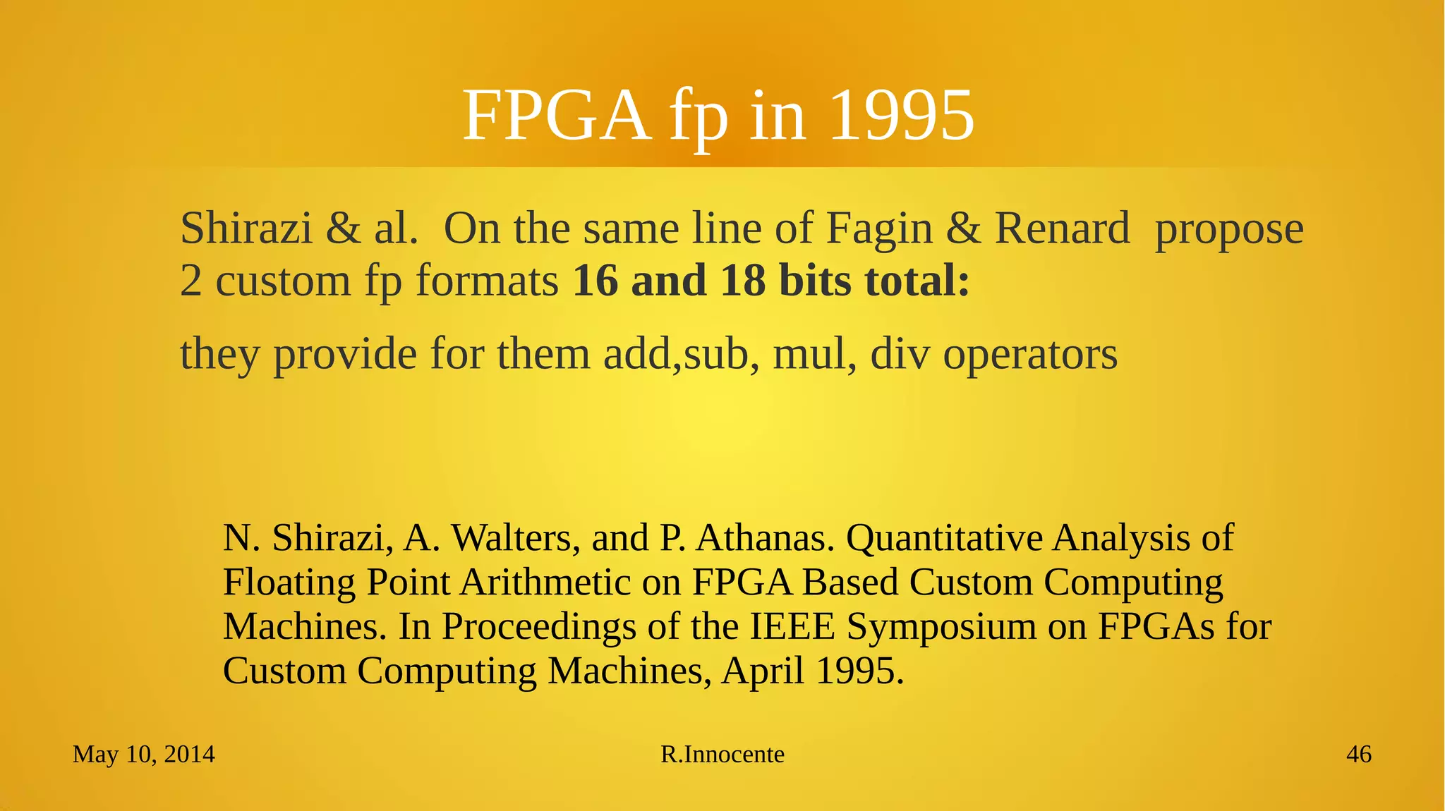 May 10, 2014 R.Innocente 46
FPGA fp in 1995
Shirazi & al. On the same line of Fagin & Renard propose
2 custom fp formats 16 and 18 bits total:
they provide for them add,sub, mul, div operators
N. Shirazi, A. Walters, and P. Athanas. Quantitative Analysis of
Floating Point Arithmetic on FPGA Based Custom Computing
Machines. In Proceedings of the IEEE Symposium on FPGAs for
Custom Computing Machines, April 1995.
 