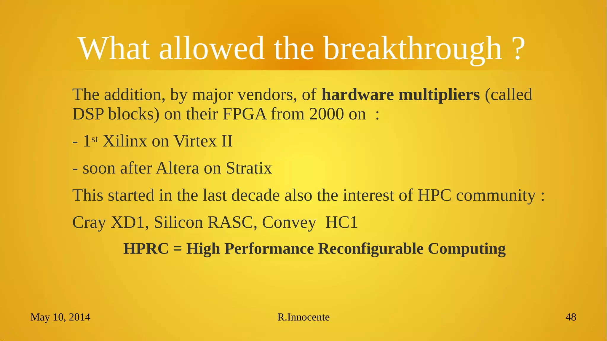 May 10, 2014 R.Innocente 48
What allowed the breakthrough ?
The addition, by major vendors, of hardware multipliers (called
DSP blocks) on their FPGA from 2000 on :
- 1st Xilinx on Virtex II
- soon after Altera on Stratix
This started in the last decade also the interest of HPC community :
Cray XD1, Silicon RASC, Convey HC1
HPRC = High Performance Reconfigurable Computing
 