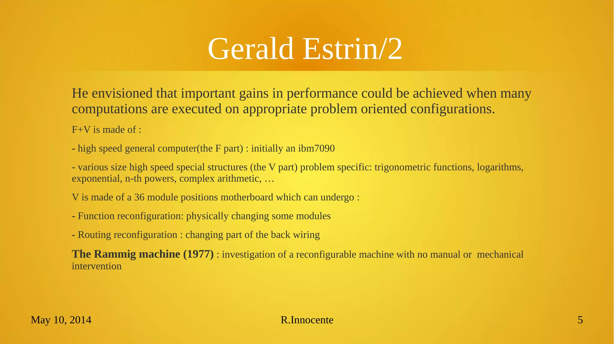 May 10, 2014 R.Innocente 5
Gerald Estrin/2
He envisioned that important gains in performance could be achieved when
many computations are executed on appropriate problem oriented configurations.
F+V is made of :
- high speed general computer(the F part) : initially an ibm7090
- various size high speed special structures (the V part) problem specific: trigonometric functions, logarithms,
exponential, n-th powers, complex arithmetic, …
V is made of a 36 module positions motherboard which can undergo :
- Function reconfiguration: physically changing some modules
- Routing reconfiguration : changing part of the back wiring
The Rammig machine (1977) : investigation of a reconfigurable machine with no manual or mechanical
intervention
 