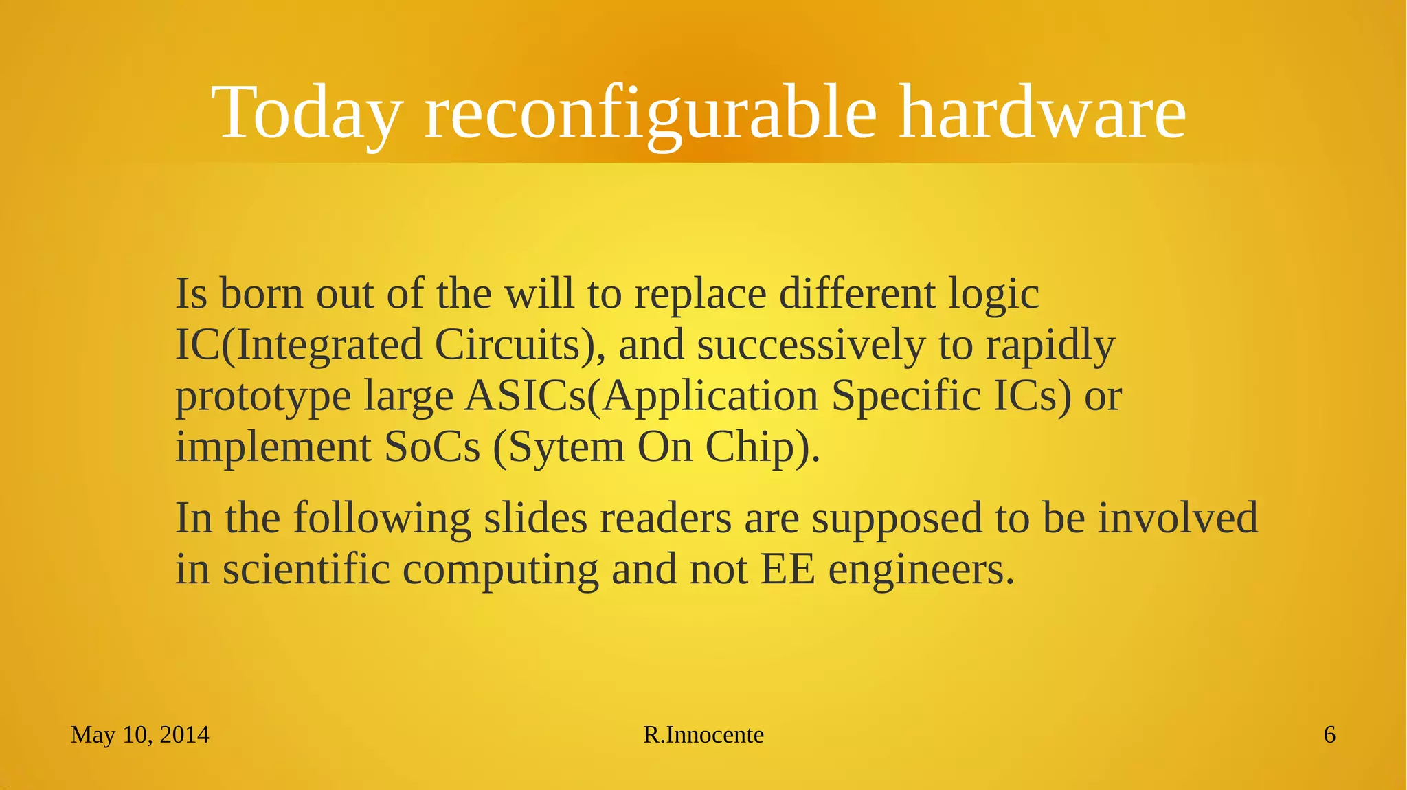 May 10, 2014 R.Innocente 6
Today reconfigurable hardware
Is born out of the will to replace different logic
IC(Integrated Circuits), and successively to rapidly
prototype large ASICs(Application Specific ICs) or
implement SoCs (Sytem On Chip).
In the following slides readers are supposed to be involved
in scientific computing and not EE engineers.
 