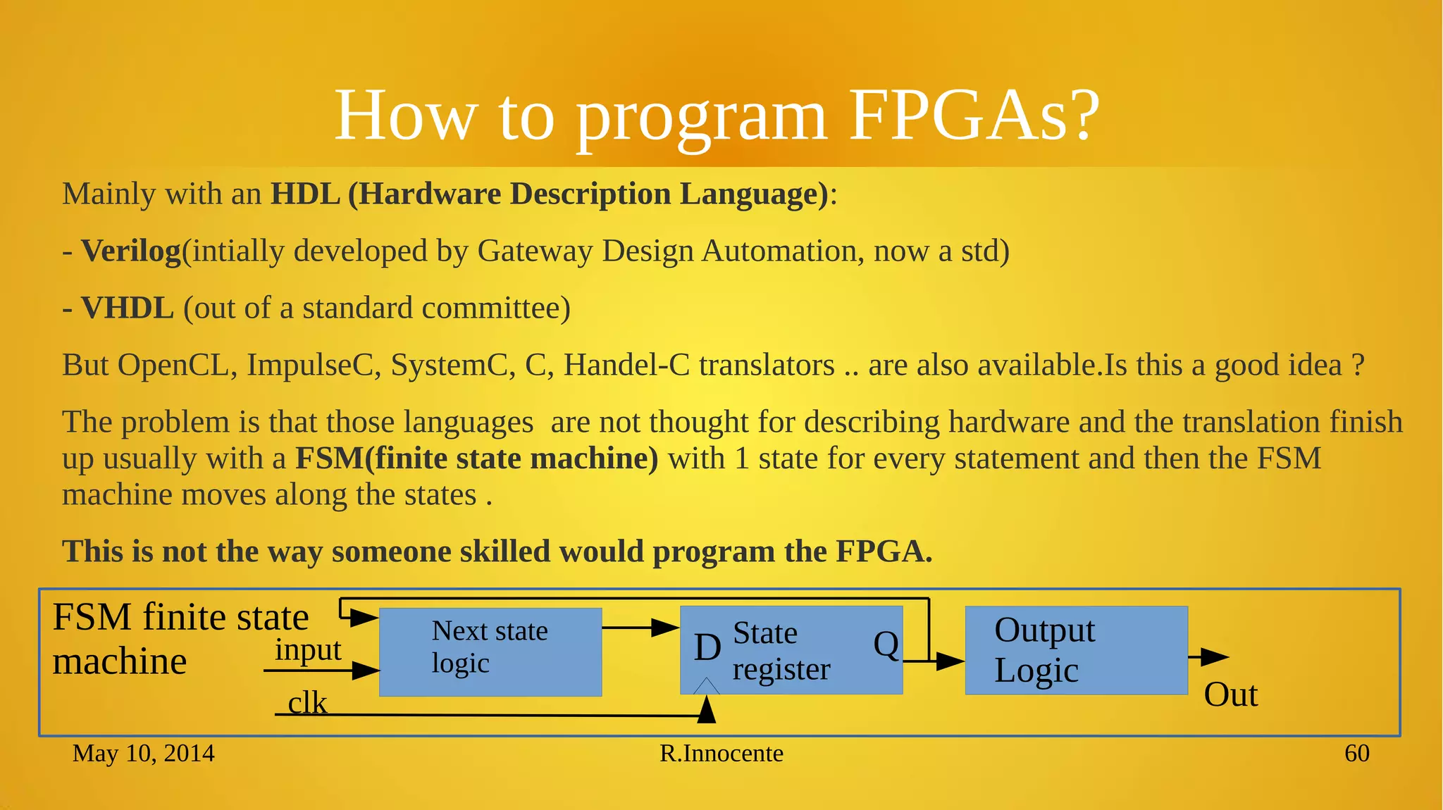 May 10, 2014 R.Innocente 60
How to program FPGAs?
Mainly with an HDL (Hardware Description Language):
- Verilog(intially developed by Gateway Design Automation, now a std)
- VHDL (out of a standard committee)
But OpenCL, ImpulseC, SystemC, C, Handel-C translators .. are also available.Is this a good idea ?
The problem is that those languages are not thought for describing hardware and the translation finish
up usually with a FSM(finite state machine) with 1 state for every statement and then the FSM
machine moves along the states .
This is not the way someone skilled would program the FPGA.
Next state
logic
State
register
Output
Logic
input
clk
D Q
Out
FSM finite state
machine
 