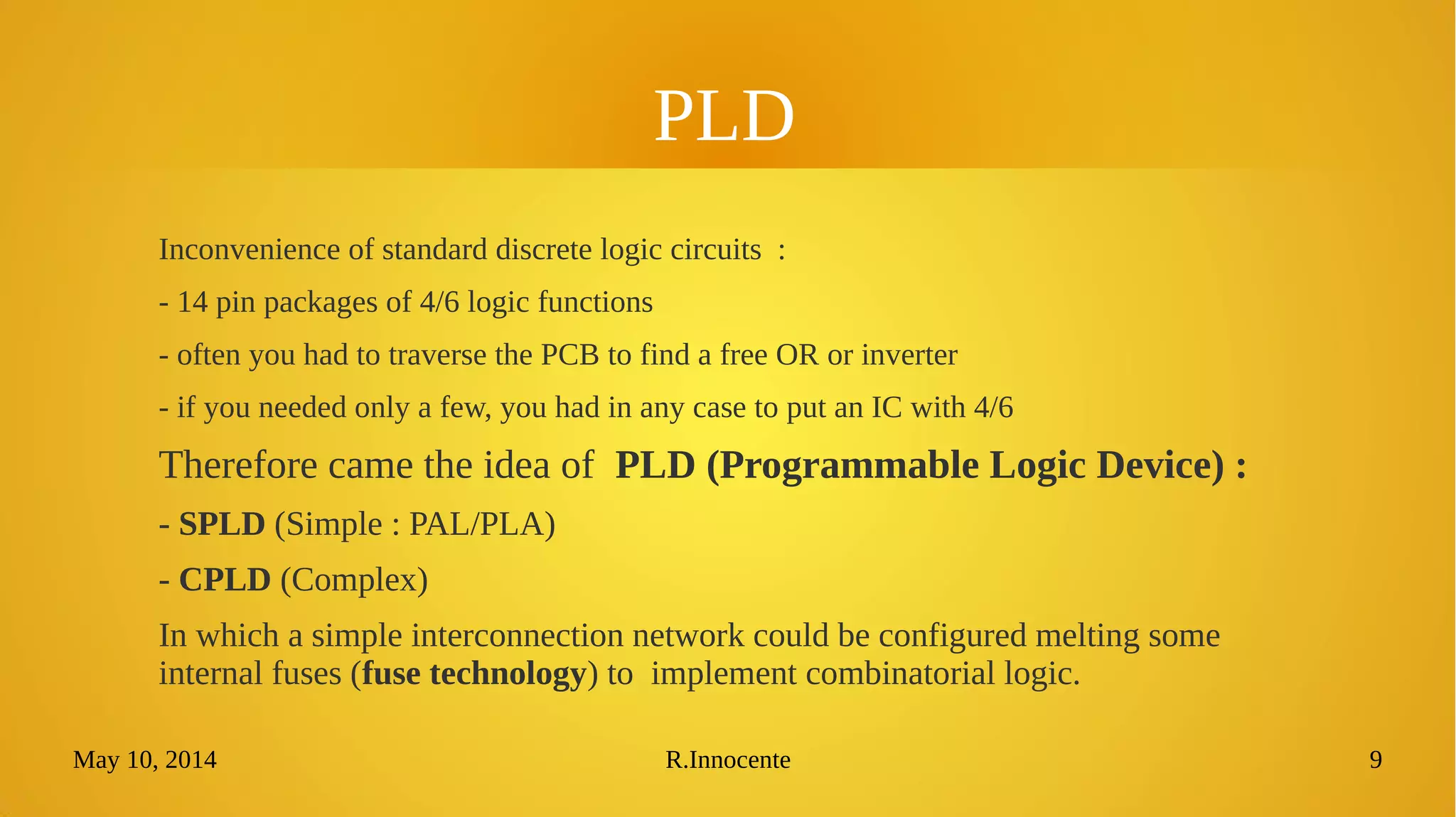 May 10, 2014 R.Innocente 9
PLD
Inconvenience of standard discrete logic circuits :
- 14 pin packages of 4/6 logic functions
- often you had to traverse the PCB to find a free OR or inverter
- if you needed only a few, you had in any case to put an IC with 4/6
Therefore came the idea of PLD (Programmable Logic Device) :
- SPLD (Simple : PAL/PLA)
- CPLD (Complex)
In which a simple interconnection network could be configured melting some internal
fuses (fuse technology) to implement combinatorial logic.
 