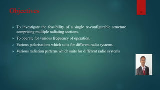 Objectives
 To investigate the feasibility of a single re-configurable structure
comprising multiple radiating sections.
 To operate for various frequency of operation.
 Various polarisations which suits for different radio systems.
 Various radiation patterns which suits for different radio systems
10
 