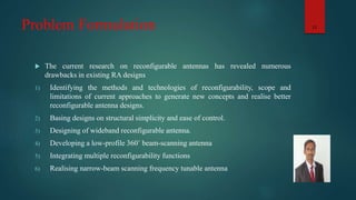 Problem Formulation
 The current research on reconfigurable antennas has revealed numerous
drawbacks in existing RA designs
1) Identifying the methods and technologies of reconfigurability, scope and
limitations of current approaches to generate new concepts and realise better
reconfigurable antenna designs.
2) Basing designs on structural simplicity and ease of control.
3) Designing of wideband reconfigurable antenna.
4) Developing a low-profile 360˚ beam-scanning antenna
5) Integrating multiple reconfigurability functions
6) Realising narrow-beam scanning frequency tunable antenna
11
 