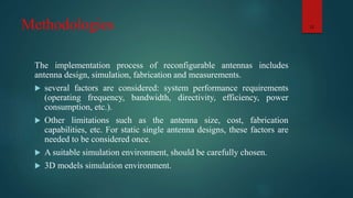Methodologies
The implementation process of reconfigurable antennas includes
antenna design, simulation, fabrication and measurements.
 several factors are considered: system performance requirements
(operating frequency, bandwidth, directivity, efficiency, power
consumption, etc.).
 Other limitations such as the antenna size, cost, fabrication
capabilities, etc. For static single antenna designs, these factors are
needed to be considered once.
 A suitable simulation environment, should be carefully chosen.
 3D models simulation environment.
12
 