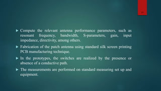  Compute the relevant antenna performance parameters, such as
resonant frequency, bandwidth, S-parameters, gain, input
impedance, directivity, among others.
 Fabrication of the patch antenna using standard silk screen printing
PCB manufacturing technique.
 In the prototypes, the switches are realized by the presence or
absence of a conductive path.
 The measurements are performed on standard measuring set up and
equipment.
13
 