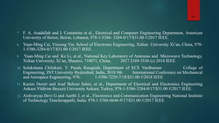7. F. A. Asadallah and J. Costantine et al., Electrical and Computer Engineering Department, American
University of Beirut, Beirut, Lebanon, 978-1-5386- 3284-0/17/$31.00 ©2017 IEEE.
8. Yuan-Ming Cai, Yinzeng Yin, School of Electronic Engineering, Xidian University Xi’an, China, 978-
1-5386-3284-0/17/$31.00 ©2017 IEEE.
9. Yuan-Ming Cai and Ke Li, et al., National Key Laboratory of Antennas and Microwave Technology,
Xidian University, Xi’an, Shaanxi, 710071, China, 2017 2169-3536 (c) 2018 IEEE.
10. Sulakshana Chilukuri, Y. Pandu Rangaiah, Department of ECE Vardhaman College of
Engineering, JNT University Hyderabad, India, 2018 9th International Conference on Mechanical
and Aerospace Engineering, 978- 1-5386-7229-7/18/$31.00 ©2018 IEEE
11. Kazim Demir and Asaf Behzat Sahin, et al., Department of Electrical and Electronics Engineering
Ankara Yildirim Beyazit University Ankara, Turkey, 978-1-5386-3284-0/17/$31.00 ©2017 IEEE.
12. Aishvaryaa Devi G and Aarthi J, et al., Electronics and Communication Engineering National Institute
of Technology Tiruchirappalli, India. 978-1-5386-0646-9/17/$31.00 ©2017 IEEE.
15
 