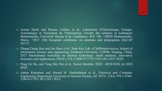 13. Asmae Hachi and Hassan. Lebbar, et al., Laboratoire d’Electronique, Energie,
Automatique et Traitement de l’Information, Faculte des sciences et techniques
Mohammedia, Université Hassan II de Casablanca– B.P. 146 - 20650 Mohammedia.
Maroc, “2017 13th European conference on antennas and propogation (EuCAP
2017)”.
14. Zhang-Cheng Hao and Jun Huet et al., State Key Lab. of Millimeter-waves, School of
information science and engineering, Southeast University, 210096, Nanjing, China,
2017 International workshop on antenna technology: small antennas, innovative
structures and Applications (iWAT), 978-1-5090-5177-9/17/$31.00 ©2017 IEEE.
15. Peng Fei Hu, and Yong Mei Pan et al., Senior Member, IEEE , 0018-926X (c) 2018
IEEE.
16. Adnan Kantemur and Ahmed H. Abdelrahman et al., Electrical and Computer
Engineering Department University of Arizona Tucson, AZ, 85721, USA, 978-1-5386-
3284-0/17/$31.00 ©2017 IEEE.
16
 