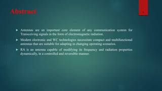 Abstract
 Antennas are an important core element of any communication system for
Transceiving signals in the form of electromagnetic radiation.
 Modern electronic and WC technologies necessitate compact and multifunctional
antennas that are suitable for adapting in changing operating scenarios.
 RA is an antenna capable of modifying its frequency and radiation properties
dynamically, in a controlled and reversible manner.
3
 