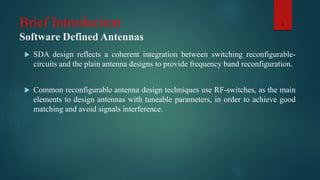 Brief Introduction
Software Defined Antennas
 SDA design reflects a coherent integration between switching reconfigurable-
circuits and the plain antenna designs to provide frequency band reconfiguration.
 Common reconfigurable antenna design techniques use RF-switches, as the main
elements to design antennas with tuneable parameters, in order to achieve good
matching and avoid signals interference.
4
 