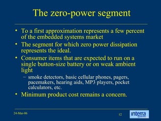 The zero-power segment To a first approximation represents a few percent of the embedded systems market The segment for which zero power dissipation represents the ideal. Consumer items that are expected to run on a single button-size battery or on weak ambient light smoke detectors, basic cellular phones, pagers, pacemakers, hearing aids, MP3 players, pocket calculators, etc.  Minimum product cost remains a concern. 