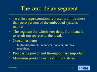 The zero-delay segment To a first approximation represents a little more than zero percent of the embedded systems market The segment for which zero delay from data in to result out represents the ideal.  Consumer items high-end printers, scanners, copiers, and fax machines,  Processing power and throughput are important Minimum product cost is still the criteria 
