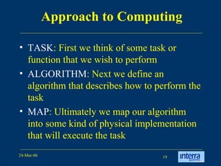 Approach to Computing TASK : First we think of some task or function that we wish to perform ALGORITHM : Next we define an algorithm that describes how to perform the task MAP : Ultimately we map our algorithm into some kind of physical implementation that will execute the task 