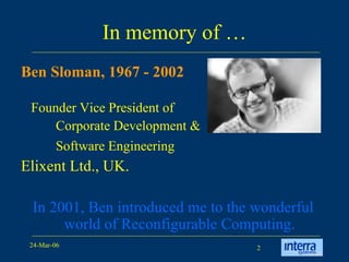 In memory of … Ben Sloman, 1967 - 2002 Founder Vice President of  Corporate Development &  Software Engineering   Elixent Ltd., UK. In 2001, Ben introduced me to the wonderful world of Reconfigurable Computing. 