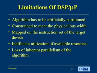 Limitations Of DSP/  P   Algorithm has to be artificially partitioned  Constrained to meet the physical bus width  Mapped on the instruction set of the target device Inefficient utilization of available resources Loss of inherent parallelism of the algorithm 