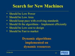 Search for New Machines Should be Low Power Should be Low Area Should keep pace with evolving standards Should fit the algorithms – Implement efficiently  Should be Low cost to design Should be Fast to market Dynamic algorithms  implemented on  dynamic resources 