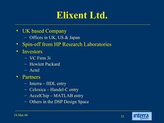 Elixent Ltd. UK based Company Offices in UK, US & Japan Spin-off from HP Research Laboratories Investors VC Firm 3i Hewlett Packard Actel Partners Interra – HDL entry Celoxica – Handel-C entry AccelChip – MATLAB entry Others in the DSP Design Space 