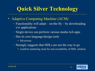Quick Silver Technology Adaptive Computing Machine (ACM) Functionality will adapt – on-the-fly – by downloading s/w applications Single device can perform various media rich apps Has its own language/design tools  Silverware Strongly suggests that HDLs are not the way to go could be marketing stunt for non-availability of HDL solution 