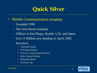 Quick Silver Mobile Communication company Founded 1998 San Jose based company  Offices in San Diego, Seattle, U.K. and Japan Got 13 Million new funding in April, 2002 Investors:  TechFund Capital JP Morgan Partners Portview Communication Partners Selby Venture Partners Bellsouth cellural Kyocera Corp 