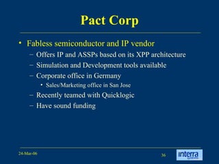 Pact Corp Fabless semiconductor and IP vendor Offers IP and ASSPs based on its XPP architecture Simulation and Development tools available Corporate office in Germany Sales/Marketing office in San Jose  Recently teamed with Quicklogic Have sound funding 