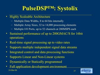 PulseDSP™: Systolix Highly Scaleable Architecture Multiple Data Widths, 8 to 64 bits internally Multiple Array Sizes, 32 to 14,000 processing elements  Multiple I/O Ports, up to 52 channels at 200MSPS each  Sustained performance of up to 200GMAC/S for 16bit operations  Real-time signal processing up to video rates  Supports multiple independent signal data streams  Integrated control and data processing functions  Supports Linear and Non-Linear systems  Dynamically or Statically programmed  Full application development environment  