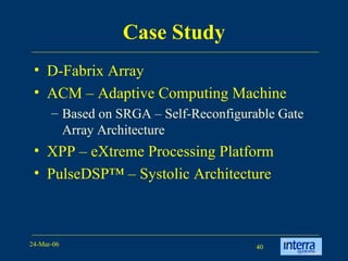 Case Study D-Fabrix Array ACM – Adaptive Computing Machine Based on SRGA – Self-Reconfigurable Gate Array Architecture XPP – eXtreme Processing Platform PulseDSP™ – Systolic Architecture  