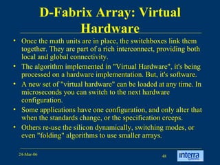 D-Fabrix Array: Virtual Hardware Once the math units are in place, the switchboxes link them together. They are part of a rich interconnect, providing both local and global connectivity.  The algorithm implemented in "Virtual Hardware", it's being processed on a hardware implementation. But, it's software.  A new set of "virtual hardware" can be loaded at any time. In microseconds you can switch to the next hardware configuration.  Some applications have one configuration, and only alter that when the standards change, or the specification creeps.  Others re-use the silicon dynamically, switching modes, or even "folding" algorithms to use smaller arrays.    