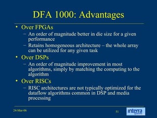 DFA 1000: Advantages Over FPGAs An order of magnitude better in die size for a given performance Retains homogeneous architecture – the whole array can be utilized for any given task Over DSPs An order of magnitude improvement in most algorithms, simply by matching the computing to the algorithm Over RISCs RISC architectures are not typically optimized for the dataflow algorithms common in DSP and media processing 