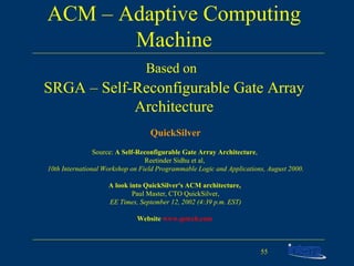ACM – Adaptive Computing Machine Based on   SRGA – Self-Reconfigurable Gate Array Architecture QuickSilver Source:  A Self-Reconfigurable Gate Array Architecture ,  Reetinder Sidhu et al,  10th International Workshop on Field Programmable Logic and Applications, August 2000 . A look into QuickSilver's ACM architecture,  Paul Master, CTO QuickSilver, EE Times, September 12, 2002 (4:39 p.m. EST) Website  www.qstech.com   