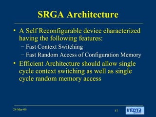 SRGA Architecture A Self Reconfigurable device characterized having the following features: Fast Context Switching Fast Random Access of Configuration Memory  Efficient Architecture should allow single cycle context switching as well as single cycle random memory access 