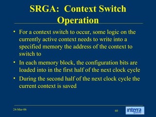 SRGA:  Context Switch Operation For a context switch to occur, some logic on the currently active context needs to write into a specified memory the address of the context to switch to  In each memory block, the configuration bits are loaded into in the first half of the next clock cycle During the second half of the next clock cycle the current context is saved 