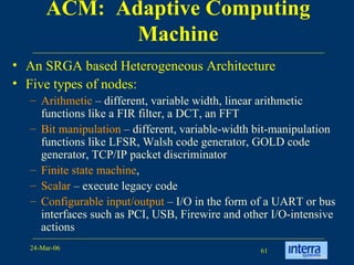 ACM:  Adaptive Computing Machine An SRGA based Heterogeneous Architecture Five types of nodes:  Arithmetic  – different, variable width, linear arithmetic functions like a FIR filter, a DCT, an FFT Bit manipulation  – different, variable-width bit-manipulation functions like LFSR, Walsh code generator, GOLD code generator, TCP/IP packet discriminator Finite state machine ,  Scalar  – execute legacy code Configurable input/output  – I/O in the form of a UART or bus interfaces such as PCI, USB, Firewire and other I/O-intensive actions 