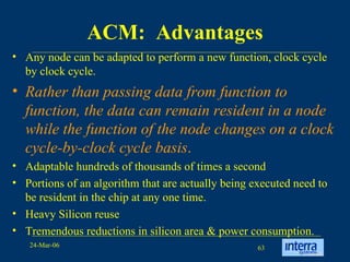 ACM:  Advantages Any node can be adapted to perform a new function, clock cycle by clock cycle. Rather than passing data from function to function, the data can remain resident in a node while the function of the node changes on a clock cycle-by-clock cycle basis . Adaptable hundreds of thousands of times a second Portions of an algorithm that are actually being executed need to be resident in the chip at any one time.  Heavy Silicon reuse  Tremendous reductions in silicon area & power consumption. 