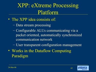 XPP: eXtreme Processing Platform The XPP idea consists of: Data stream processing Configurable ALUs communicating via a packet oriented, automatically synchronized communication network User transparent configuration management Works in the Dataflow Computing Paradigm 