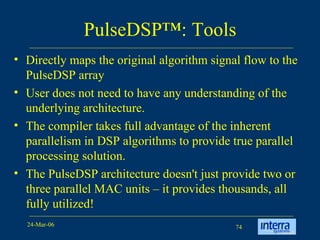 PulseDSP™: Tools Directly maps the original algorithm signal flow to the PulseDSP array User does not need to have any understanding of the underlying architecture.  The compiler takes full advantage of the inherent parallelism in DSP algorithms to provide true parallel processing solution.  The PulseDSP architecture doesn't just provide two or three parallel MAC units – it provides thousands, all fully utilized!   