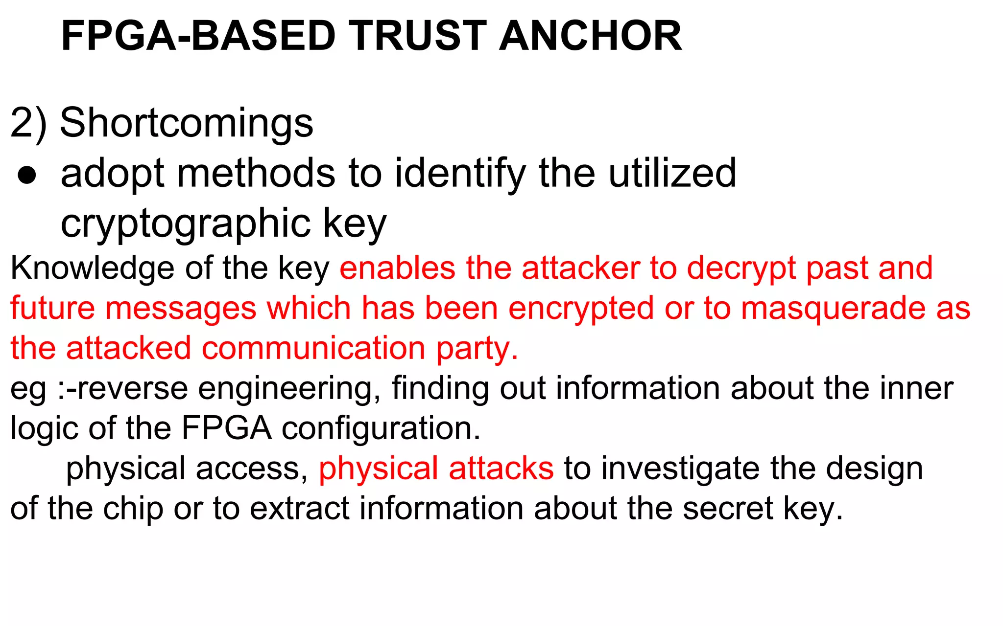 FPGA-BASED TRUST ANCHOR
2) Shortcomings
● adopt methods to identify the utilized
cryptographic key
Knowledge of the key enables the attacker to decrypt past and
future messages which has been encrypted or to masquerade as
the attacked communication party.
eg :-reverse engineering, finding out information about the inner
logic of the FPGA configuration.
physical access, physical attacks to investigate the design
of the chip or to extract information about the secret key.
 