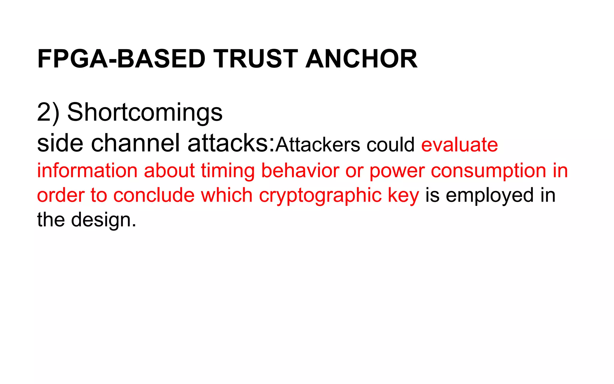 FPGA-BASED TRUST ANCHOR
2) Shortcomings
side channel attacks:Attackers could evaluate
information about timing behavior or power consumption in
order to conclude which cryptographic key is employed in
the design.
 