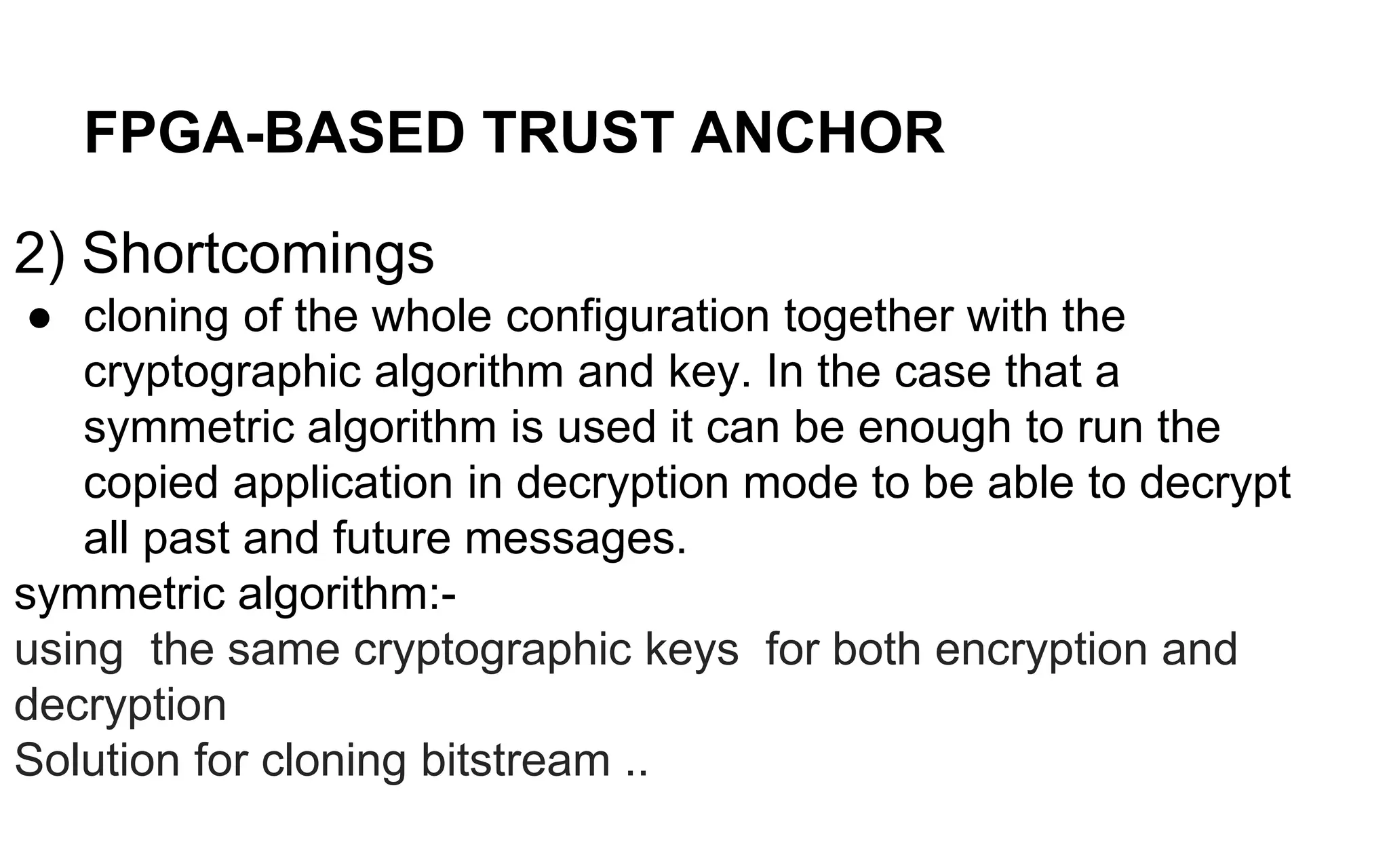 FPGA-BASED TRUST ANCHOR
2) Shortcomings
● cloning of the whole configuration together with the
cryptographic algorithm and key. In the case that a
symmetric algorithm is used it can be enough to run the
copied application in decryption mode to be able to decrypt
all past and future messages.
symmetric algorithm:-
using the same cryptographic keys for both encryption and
decryption
Solution for cloning bitstream ..
 