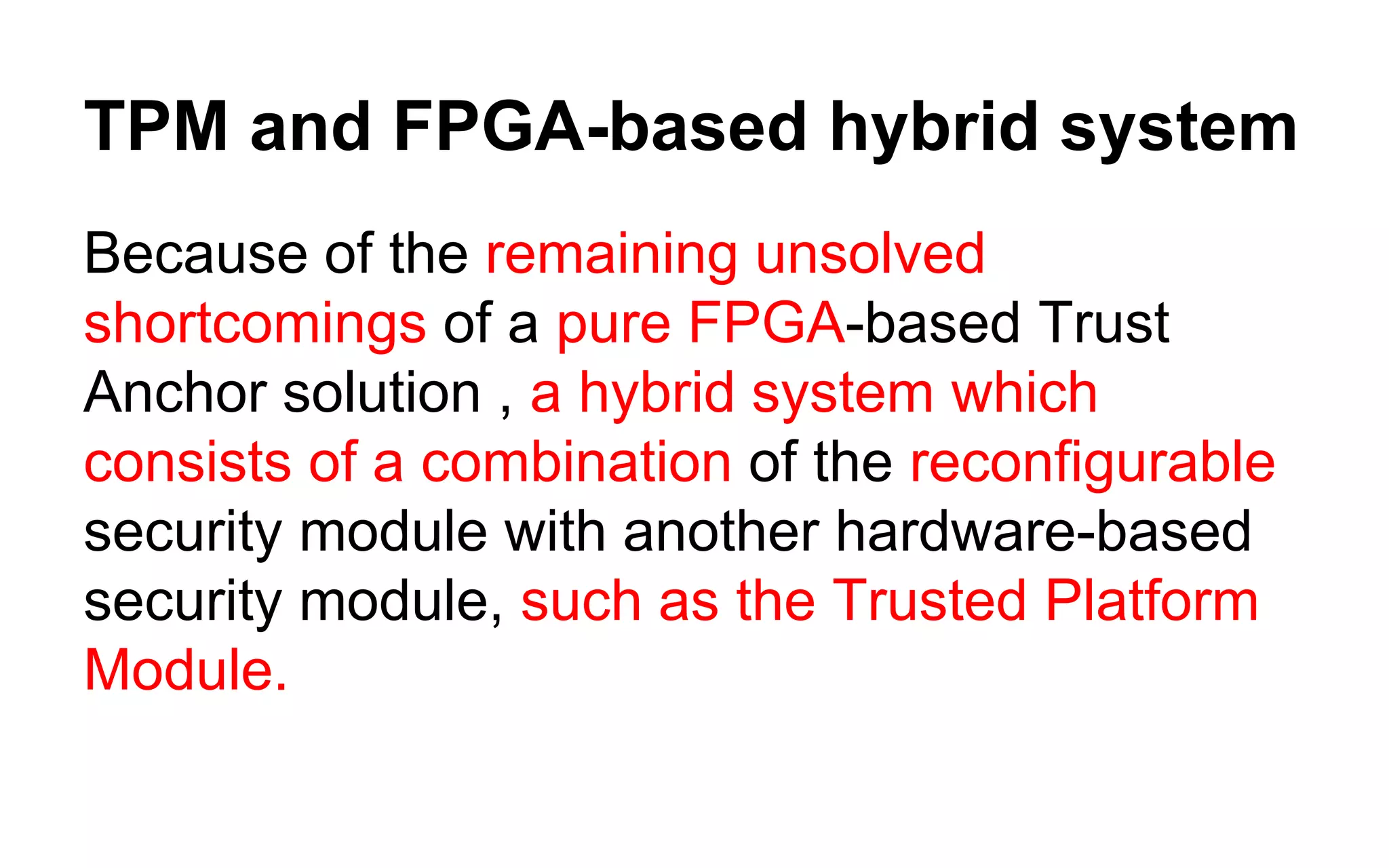 TPM and FPGA-based hybrid system
Because of the remaining unsolved
shortcomings of a pure FPGA-based Trust
Anchor solution , a hybrid system which
consists of a combination of the reconfigurable
security module with another hardware-based
security module, such as the Trusted Platform
Module.
 