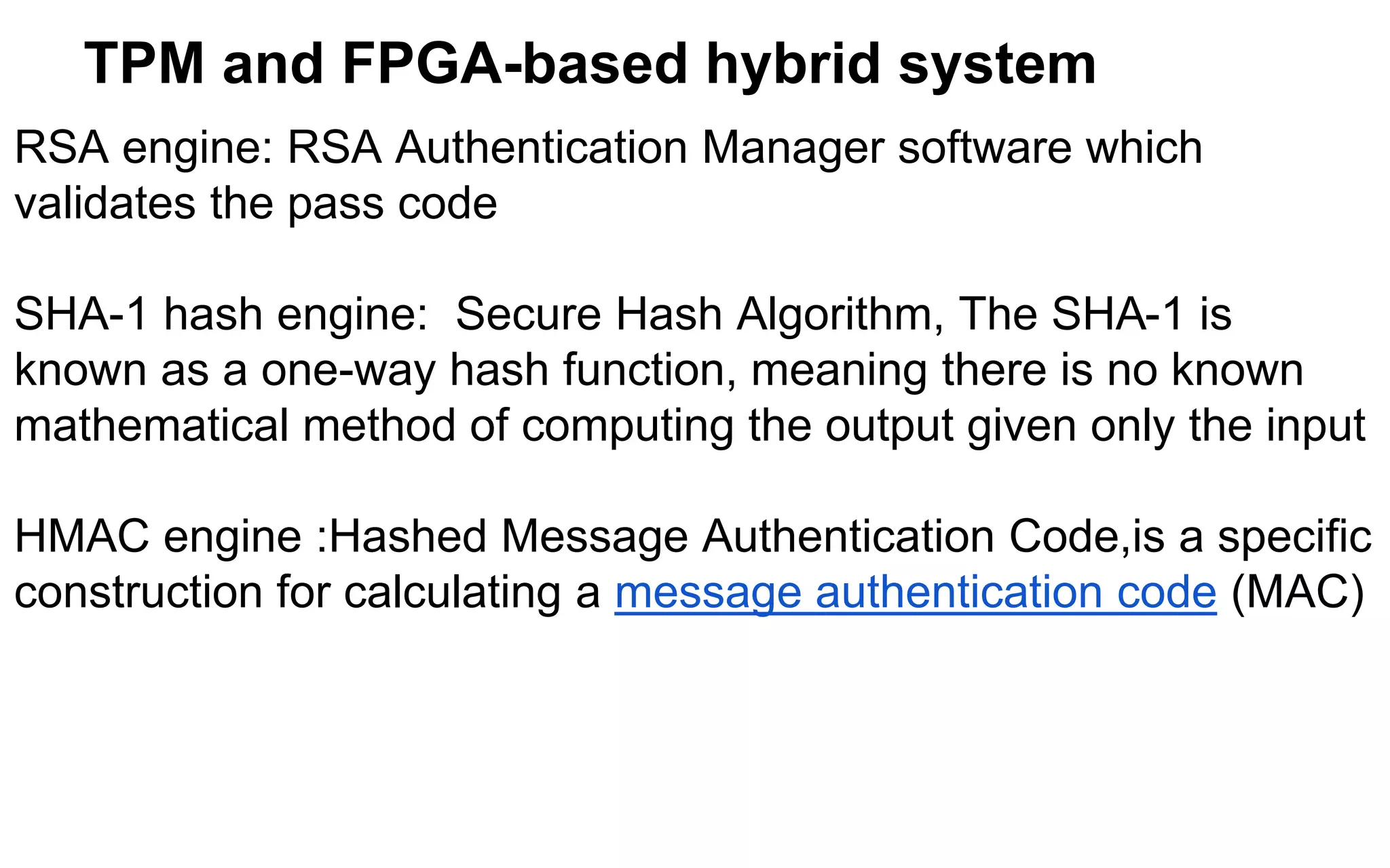 TPM and FPGA-based hybrid system
RSA engine: RSA Authentication Manager software which
validates the pass code
SHA-1 hash engine: Secure Hash Algorithm, The SHA-1 is
known as a one-way hash function, meaning there is no known
mathematical method of computing the output given only the input
HMAC engine :Hashed Message Authentication Code,is a specific
construction for calculating a message authentication code (MAC)
 