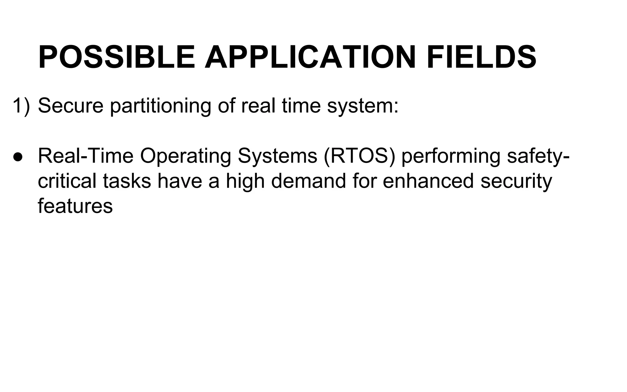 POSSIBLE APPLICATION FIELDS
1) Secure partitioning of real time system:
● Real-Time Operating Systems (RTOS) performing safety-
critical tasks have a high demand for enhanced security
features
 